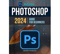 Adobe Photoshop 2024 Guide For Beginners: Unleashing Creativity | Mastering Photoshop 2024 | A Step-by-Step Manual for Absolute Beginners From Basic to Advanced