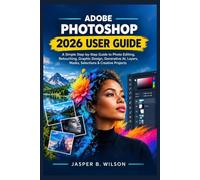 ADOBE PHOTOSHOP 2026 USER GUIDE: A Simple Step-by-Step Guide to Photo Editing, Retouching, Graphic Design, Generative AI, Layers, Masks, Selections & Creative Projects