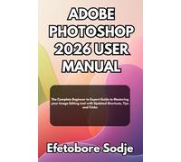 ADOBE PHOTOSHOP 2026 USER MANUAL: The Complete Beginner to Expert Guide to Mastering your Image Editing tool with Updated Shortcuts, Tips and Tricks