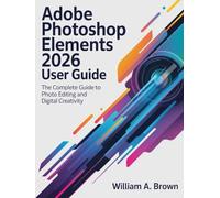 ADOBE PHOTOSHOP ELEMENTS 2026 USER GUIDE: The Complete Guide to Photo Editing and Digital Creativity