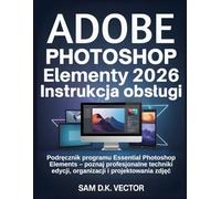 Adobe Photoshop Elementy 2026 Instrukcja obsługi: Podręcznik programu Essential Photoshop Elements - poznaj profesjonalne techniki edycji, organizacji i projektowania zdjęć
