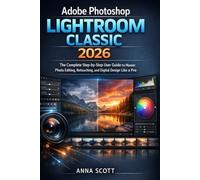 Adobe Photoshop Lightroom Classic 2026: The Complete Step-by-Step User Guide to Master Photo Editing, Retouching, and Digital Design Like a Pro