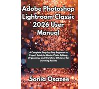 Adobe Photoshop Lightroom Classic 2026 User Manual: A Complete Step-by-Step Beginner to Expert Guide to Master Photo Editing, Organizing, and Workflow Efficiency for Stunning Results