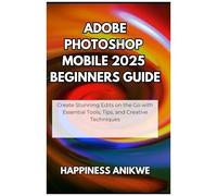 Adobe Photoshop Mobile 2025 Beginners Guide: Create Stunning Edits On The Go With Essential Tools, Tips, And Creative Techniques