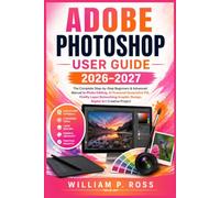 ADOBE PHOTOSHOP USER GUIDE 2026-2027: The Complete Step-by-Step Beginners & Advanced Manual to Photo Editing, AI Powered Generative Fill, Firefly Layer Retouching Graphic Design, Digital Art Creative