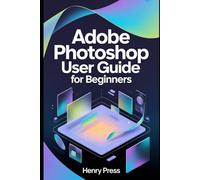 Adobe Photoshop User Guide for Beginners: A Beginner’s Guide to Mastering Photoshop Fundamentals and Professional Design
