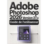 Adobe Photoshop Version 27.x 2026 Guide de l'utilisateur: Guide pratique de l'imagerie numérique : tout ce que vous devez savoir pour créer, retoucher et concevoir en toute confiance