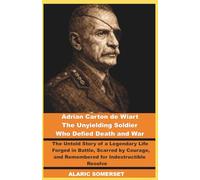 Adrian Carton de Wiart: The Unyielding Soldier Who Defied Death and War: The Untold Story of a Legendary Life Forged in Battle, Scarred by Courage, and Remembered for Indestructible Resolve