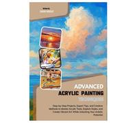 Advanced Acrylic Painting Techniques: Step-by-Step Projects, Expert Tips, and Creative Methods to Master Acrylic Tools, Explore Styles & Create Vibrant Art While Unlocking Your Artistic Potential