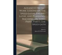 Advanced Metal-Work. Lessons On The Speed-Lathe, Engine-Lathe, And Planning-Machine ... In Three Parts. Part I. The Speed-Lath