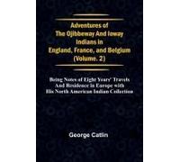 Adventures Of The Ojibbeway And Ioway Indians In England, France, And Belgium; Vol. 2; Being Notes Of Eight Years' Travels And Residence In Europe With His North American Indian Collection