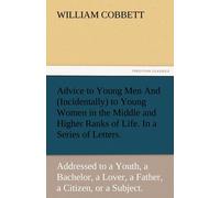 Advice To Young Men And (Incidentally) To Young Women In The Middle And Higher Ranks Of Life. In A Series Of Letters, Addressed To A Youth, A Bachelor, A Lover, A Husband, A Father, A Citizen, Or A Su