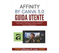 Affinity by Canva 3.0 Guida Utente: Il Manuale Pratico Illustrato Passo-Passo per Principianti e Utenti Adobe per Padroneggiare il Design Vettoriale, il Fotoritocco e l'Impaginazione