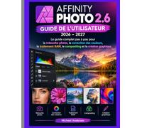 AFFINITY PHOTO 2.6 GUIDE DE L'UTILISATEUR 2026-2027: Le guide complet étape par étape Retouche photo, traitement RAW, correction des couleurs, compositing et création graphique
