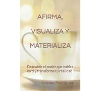 AFIRMA, VISUALIZA Y MATERIALIZA: Descubre el poder que habita en ti y transforma tu realidad