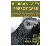 African Grey Parrot Care: "Companion Guide To African Grey Parrots: A Holistic Approach To Responsible Ownership, Ethics, Care Practices, Legalities, And Building Lasting Bonds