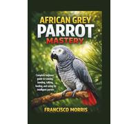 AFRICAN GREY PARROT MASTERY: Complete beginner guide to training, bonding, talking, feeding, and caring for intelligent parrots