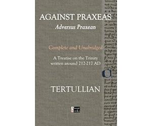 Against Praxeas - Adversus Praxean: Complete and Unabridged - A Treatise on the Trinity written around 212-217 AD