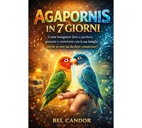AGAPORNIS IN 7 GIORNI: Come insegnare loro a parlare, giocare e convivere con la tua famiglia anche se non sai da dove cominciare!
