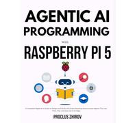 AGENTIC AI PROGRAMMING WITH RASPBERRY PI 5: A Complete Beginner's Guide to Design and Build a Business-Boosting Autonomous Agents That can Think, Plan and Execute in 10-Days