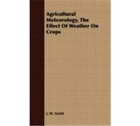 Agricultural Meteorology, the Effect of Weather on Crops Smith, J. W. (Auteur)