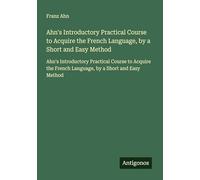 Ahn's Introductory Practical Course to Acquire the French Language, by a Short and Easy Method: Ahn's Introductory Practical Course to Acquire the French Language, by a Short and Easy Method