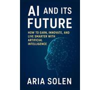 AI and Its Future: How to Earn, Innovate, and Live Smarter with Artificial Intelligence: A practical journey into the real world of AI