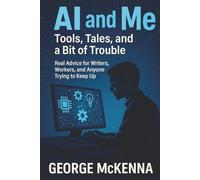 AI and Me: Tools, Tales, and a Bit of Trouble: Real Advice for Writers, Workers, and Anyone Trying to Keep Up