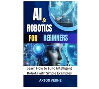 AI and Robotics for Beginners: Learn How to Build Intelligent Robots with Simple Examples