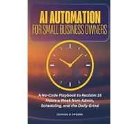 AI Automation for Small Business Owners: A No-Code Playbook to Reclaim 15 Hours a W rom Admin, Scheduling, and the Daily Grind