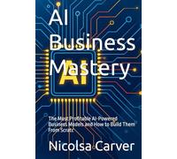 AI Business Mastery: The Most Profitable AI-Powered Business Models and How to Build Them From Scratc