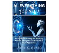 Ai: Everything You Need: Ai Guidebook: Building And Deploying Artificial Intelligence Solutions And Its Future Applications