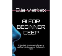 AI FOR BEGINNER DEEP: AI Unveiled: Unlocking the Secrets of Artificial Intelligence and the Future It Holds