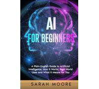 AI for Beginners: A Plain-English Guide to Artificial Intelligence, How It Works, Real-World Uses and What It Means for You