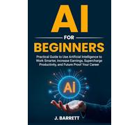 AI for Beginners: Practical Guide to Use Artificia Intelligence to Work Smarter, Increase Earnings, Supercharge Productivity, and Future Proof Your Career