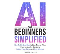 AI for Beginners Simplified: Non-Techie Essentials to Save Time at Work, Make Innovative Decisions, Support Your Career and Stay Relevant