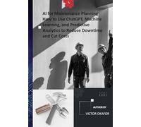 AI for Maintenance Planning How to Use ChatGPT, Machine Learning, and Predictive Analytics to Reduce Downtime and Cut Costs: A Practical Guide for Maintenance Managers, Engineers, and Planners