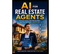AI for Real Estate Agents: The Practical Guide to Automate Listings, Write Winning Offers, and Close More Deals: Automate Listings, Win More Deals, and Save 10+ Hours a Week