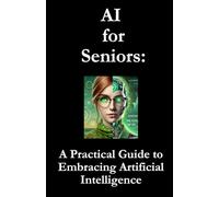 AI for Seniors: A Practical Guide to Embracing Artificial Intelligence: How to Transform Your Everyday Life with Simple, Smart Solutions
