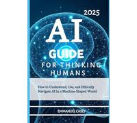 Ai Guide For Thinking Humans 2025: How to Understand, Use, and Ethically Navigate AI in a Machine-Shaped World