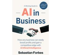 Ai In Business: A Winning Guide To Artificial Intelligence: How Any Business Can Easily Boost Profits, Transform Operations And Gain A Competitive Edge With Ai