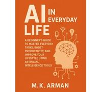 AI in Everyday Life: A Beginner’s Guide to Master Everyday Tasks, Boost Productivity, and Improve Your Lifestyle Using Artificial Intelligence Tools