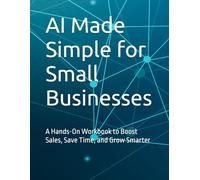 AI Made Simple for Small Businesses: A Hands-On Workbook to Boost Sales, Save Time, and Grow Smarter