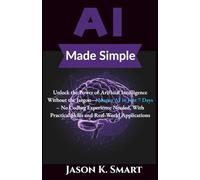 AI Made Simple: Unlock the Power of Artificial Intelligence Without the Jargon: Master AI in Just 7 Days - No Coding Experience Needed, With Practical Skills and Real-World Applications