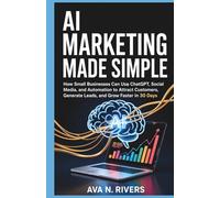 AI Marketing Made Simple: How Small Businesses Can Use ChatGPT, Social Media, and Automation to Attract Customers, Generate Leads, and Grow Faster in 30 Days