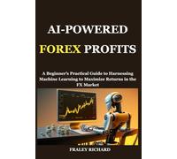 AI-POWERED FOREX PROFITS: A Beginner’s Practical Guide to Harnessing Machine Learning to Maximize Returns in the FX Market
