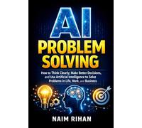 AI Problem Solving: How to Think Clearly, Make Better Decisions, and Use Artificial Intelligence to Solve Problems in Life, Work, and Business