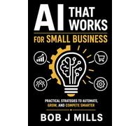 AI That Works for Small Business: Agents That Drive Growth and Profits A Practical Guide to Save Time, Cut Costs, and Grow Without Hiring a Tech Team