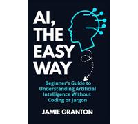 AI, THE EASY WAY: A Beginner’s Guide to Understanding Artificial Intelligence Without Coding or Jargon