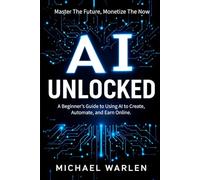 AI Unlocked: Master The Future Monetize The Now: A Beginner's Guide to Using AI to Create, Automate, and Earn Online